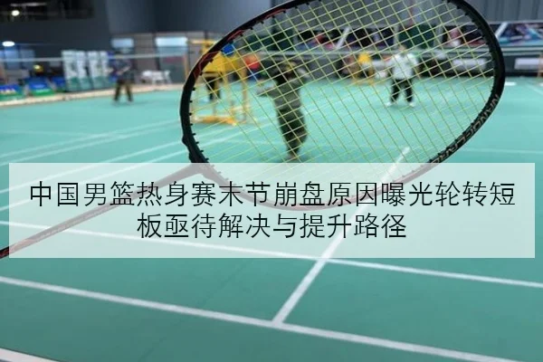中国男篮热身赛末节崩盘原因曝光轮转短板亟待解决与提升路径